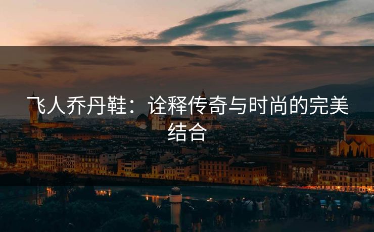 飞人乔丹鞋：诠释传奇与时尚的完美结合