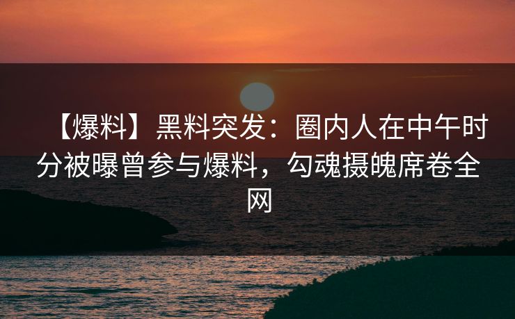 【爆料】黑料突发：圈内人在中午时分被曝曾参与爆料，勾魂摄魄席卷全网