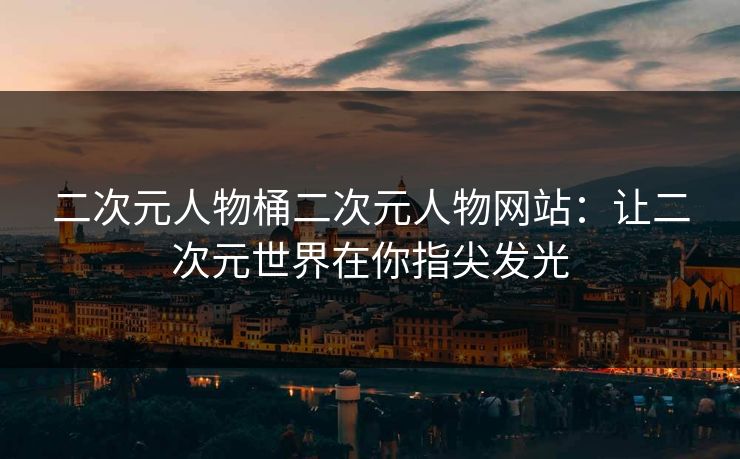 二次元人物桶二次元人物网站：让二次元世界在你指尖发光