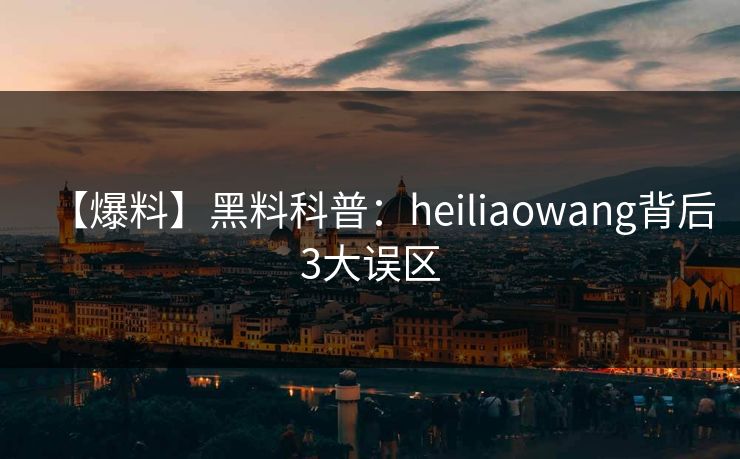 【爆料】黑料科普:heiliaowang背后3大误区 【爆料】黑料科普:heiliaowang背后3大误区