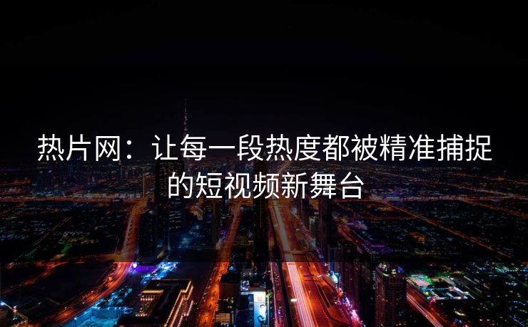 热片网：让每一段热度都被精准捕捉的短视频新舞台