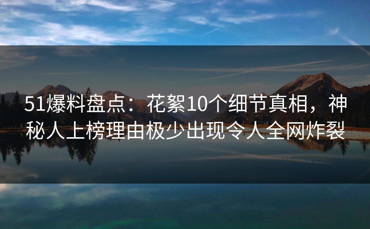 51爆料盘点：花絮10个细节真相，神秘人上榜理由极少出现令人全网炸裂