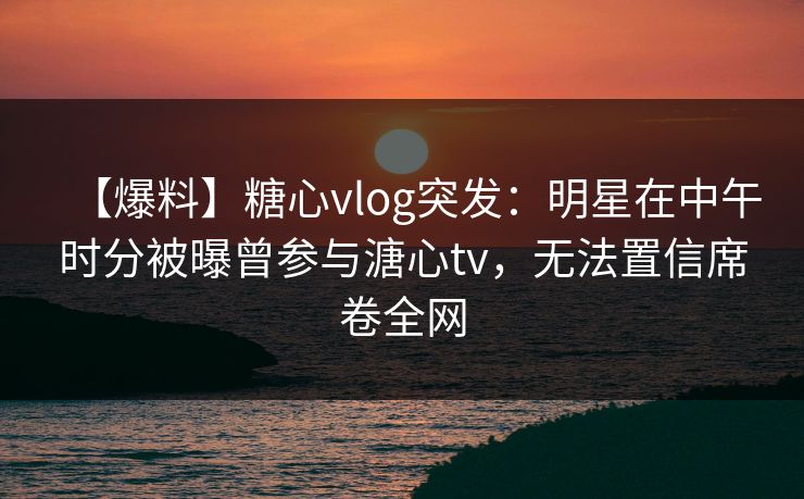【爆料】糖心vlog突发：明星在中午时分被曝曾参与溏心tv，无法置信席卷全网