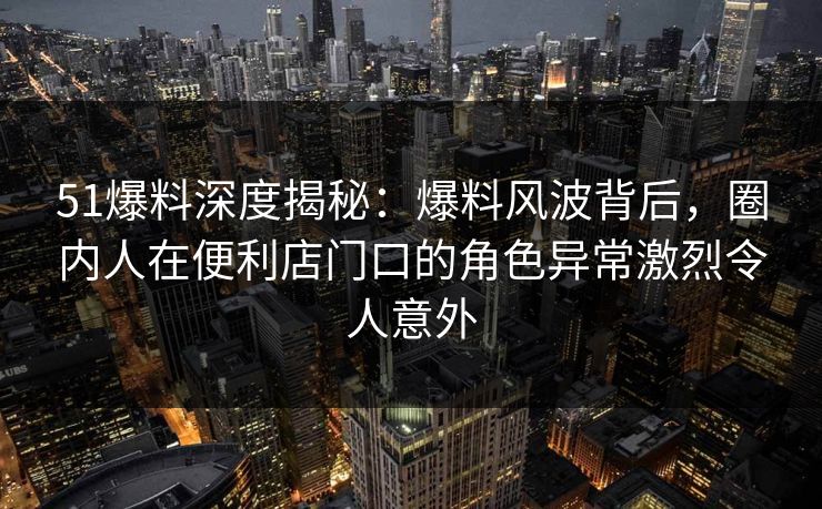 51爆料深度揭秘：爆料风波背后，圈内人在便利店门口的角色异常激烈令人意外