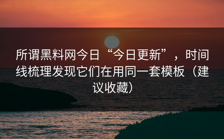 所谓黑料网今日“今日更新”，时间线梳理发现它们在用同一套模板（建议收藏）