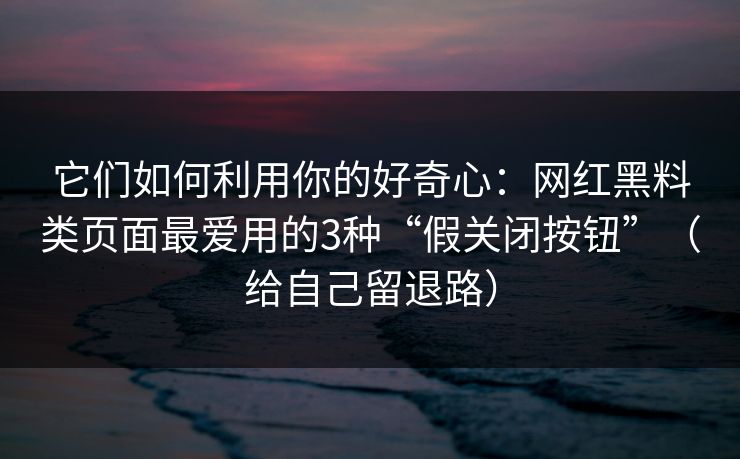 它们如何利用你的好奇心：网红黑料类页面最爱用的3种“假关闭按钮”（给自己留退路）