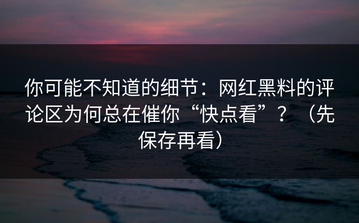 你可能不知道的细节：网红黑料的评论区为何总在催你“快点看”？（先保存再看）