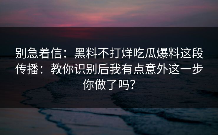 别急着信：黑料不打烊吃瓜爆料这段传播：教你识别后我有点意外这一步你做了吗？
