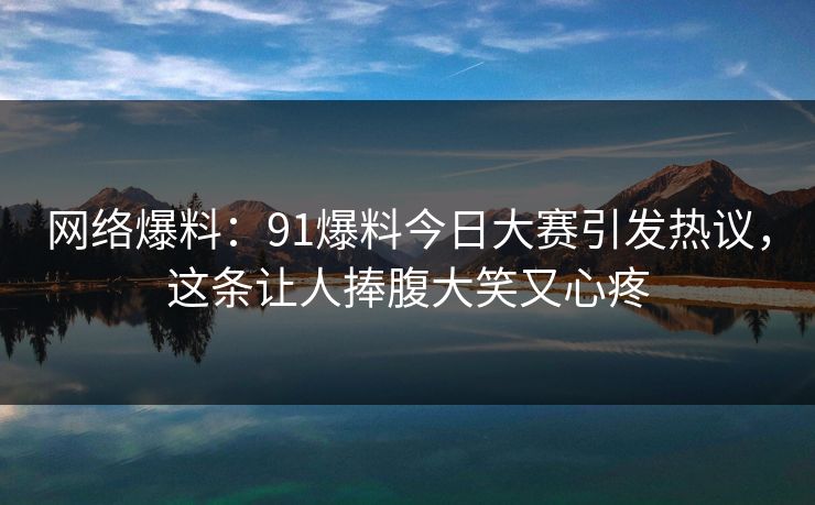 网络爆料：91爆料今日大赛引发热议，这条让人捧腹大笑又心疼