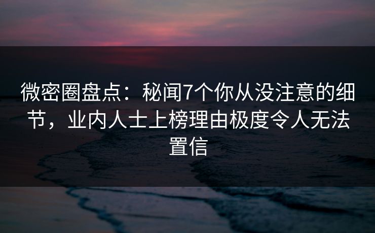 微密圈盘点：秘闻7个你从没注意的细节，业内人士上榜理由极度令人无法置信