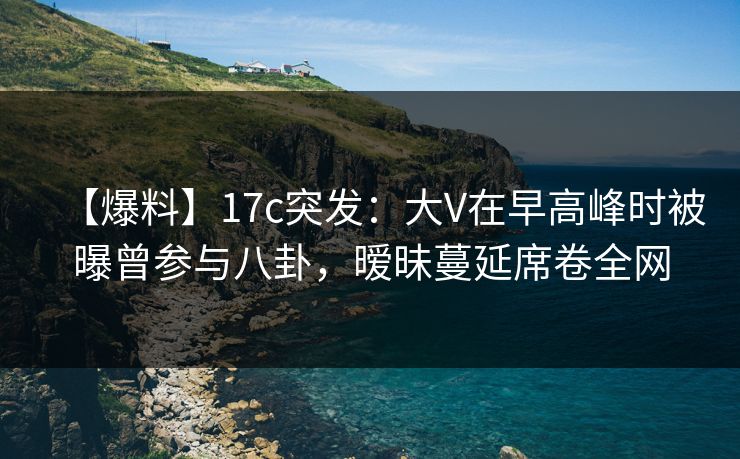 【爆料】17c突发：大V在早高峰时被曝曾参与八卦，暧昧蔓延席卷全网