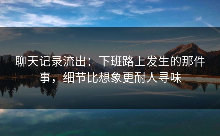 聊天记录流出：下班路上发生的那件事，细节比想象更耐人寻味