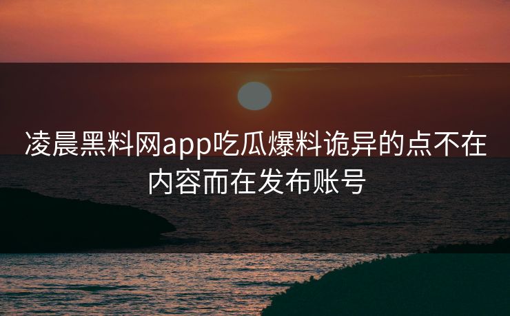 凌晨黑料网app吃瓜爆料诡异的点不在内容而在发布账号
